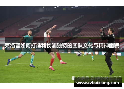克洛普如何打造利物浦独特的团队文化与精神面貌