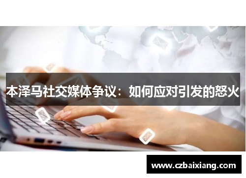 本泽马社交媒体争议：如何应对引发的怒火