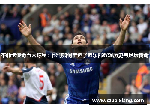 本菲卡传奇五大球星：他们如何塑造了俱乐部辉煌历史与足坛传奇