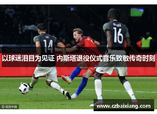 以球迷泪目为见证 内斯塔退役仪式音乐致敬传奇时刻
