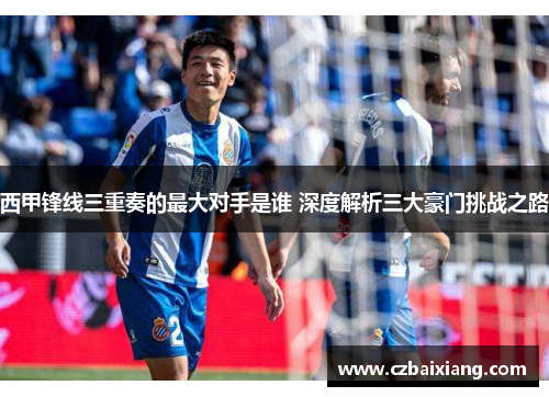西甲锋线三重奏的最大对手是谁 深度解析三大豪门挑战之路 西甲锋线三重奏的最大对手是谁 深度解析三大豪门挑战之路
