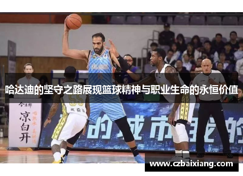 哈达迪的坚守之路展现篮球精神与职业生命的永恒价值