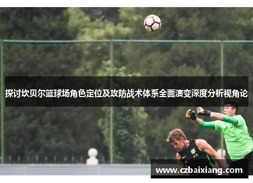 探讨坎贝尔篮球场角色定位及攻防战术体系全面演变深度分析视角论 探讨坎贝尔篮球场角色定位及攻防战术体系全面演变深度分析视角论