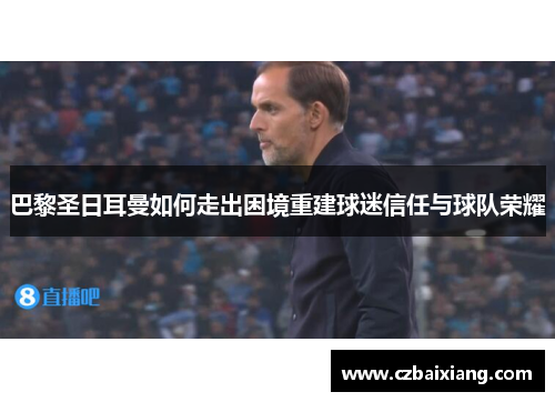 巴黎圣日耳曼如何走出困境重建球迷信任与球队荣耀